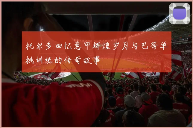 托尔多回忆意甲辉煌岁月与巴蒂单挑训练的传奇故事