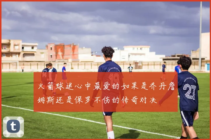 火箭球迷心中最爱的如果是乔丹詹姆斯还是保罗不伤的传奇对决