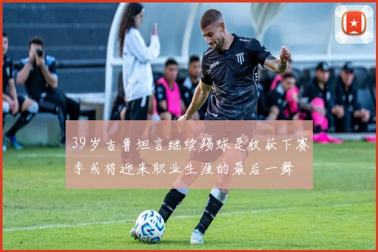 39岁吉鲁坦言继续踢球是收获下赛季或将迎来职业生涯的最后一舞