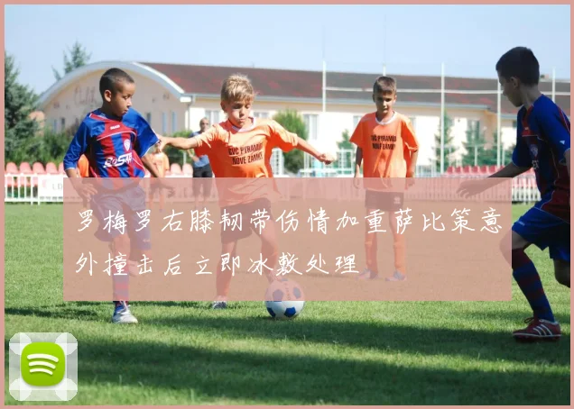 罗梅罗右膝韧带伤情加重萨比策意外撞击后立即冰敷处理