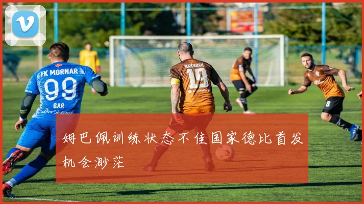 姆巴佩训练状态不佳国家德比首发机会渺茫
