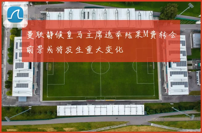 曼联静候皇马主席选举结果M费转会前景或将发生重大变化