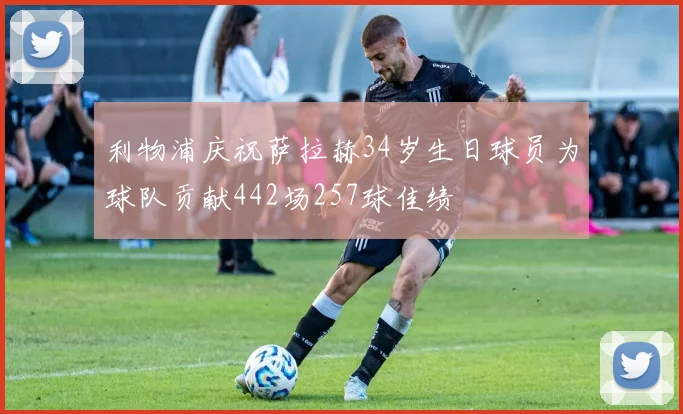 利物浦庆祝萨拉赫34岁生日球员为球队贡献442场257球佳绩