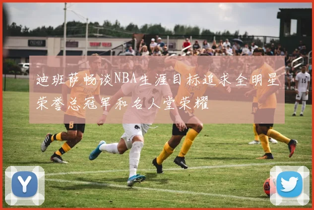 迪班萨畅谈NBA生涯目标追求全明星荣誉总冠军和名人堂荣耀