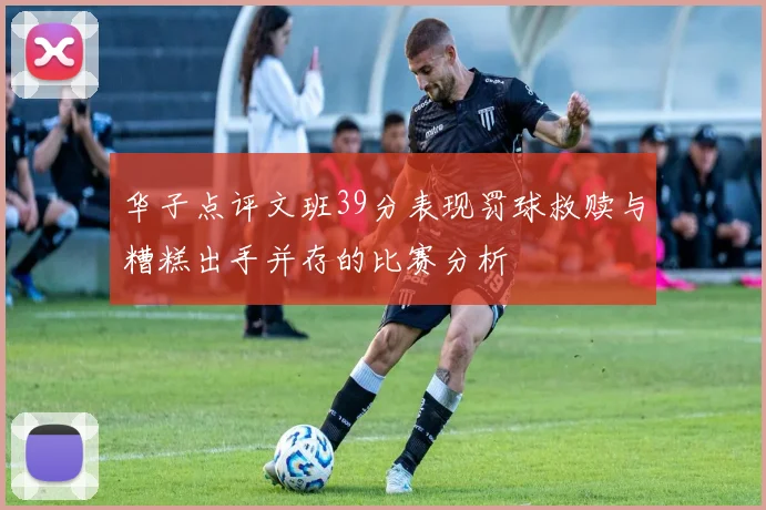 华子点评文班39分表现罚球救赎与糟糕出手并存的比赛分析