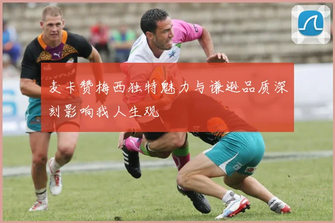 麦卡赞梅西独特魅力与谦逊品质深刻影响我人生观