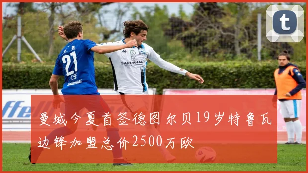 曼城今夏首签德图尔贝19岁特鲁瓦边锋加盟总价2500万欧