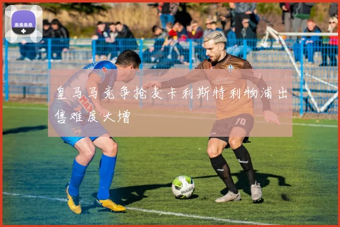 皇马马竞争抢麦卡利斯特利物浦出售难度大增