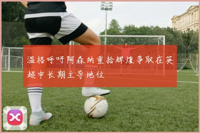 温格呼吁阿森纳重拾辉煌争取在英超中长期主导地位