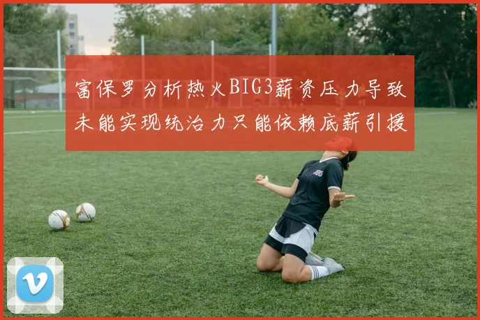 富保罗分析热火BIG3薪资压力导致未能实现统治力只能依赖底薪引援