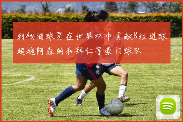 利物浦球员在世界杯中贡献8粒进球超越阿森纳和拜仁等豪门球队
