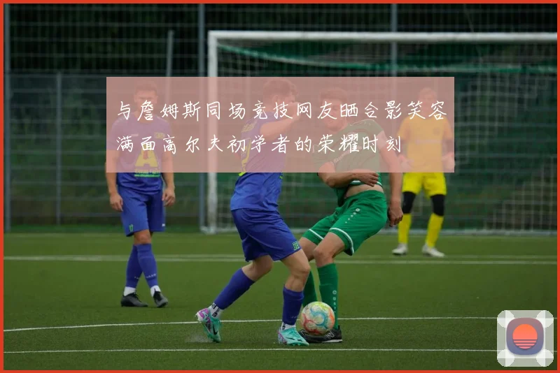 与詹姆斯同场竞技网友晒合影笑容满面高尔夫初学者的荣耀时刻