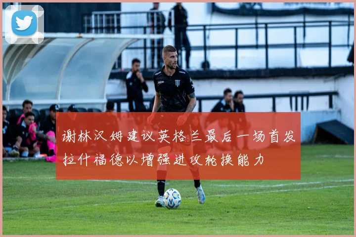 谢林汉姆建议英格兰最后一场首发拉什福德以增强进攻轮换能力