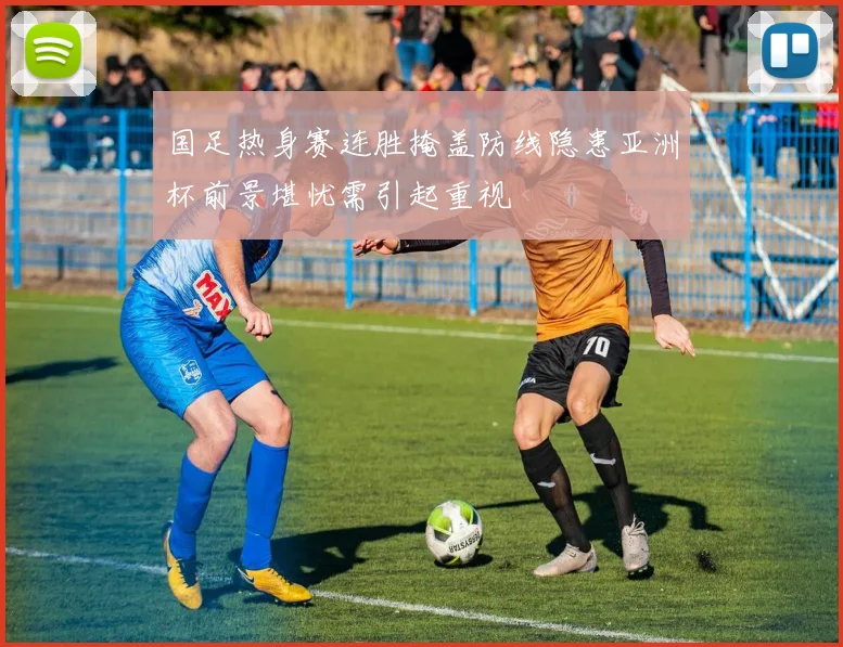 国足热身赛连胜掩盖防线隐患亚洲杯前景堪忧需引起重视