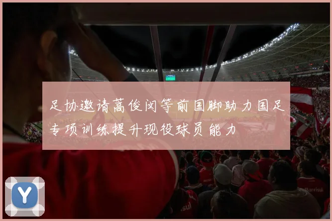 足协邀请蒿俊闵等前国脚助力国足专项训练提升现役球员能力