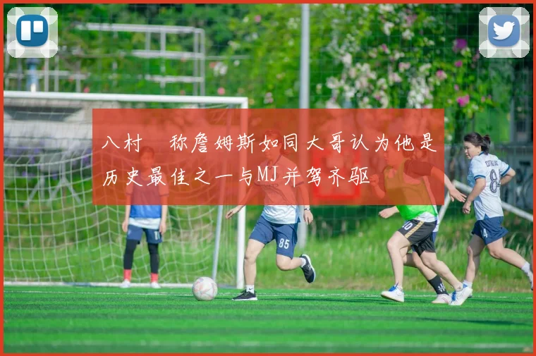 八村塁称詹姆斯如同大哥认为他是历史最佳之一与MJ并驾齐驱