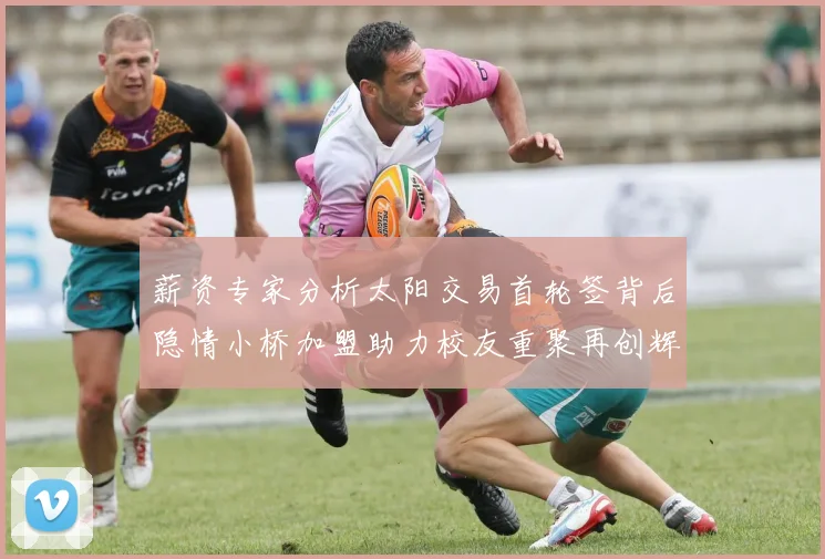 薪资专家分析太阳交易首轮签背后隐情小桥加盟助力校友重聚再创辉煌