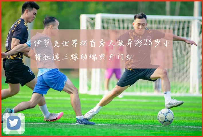 伊萨克世界杯首秀大放异彩26岁小将独造三球助瑞典开门红