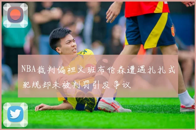 NBA裁判偏袒文班布伦森遭遇扎扎式犯规却未被判罚引发争议